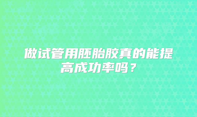 做试管用胚胎胶真的能提高成功率吗?