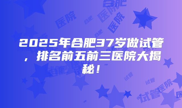 2025年合肥37岁做试管,排名前五前三医院大揭秘!