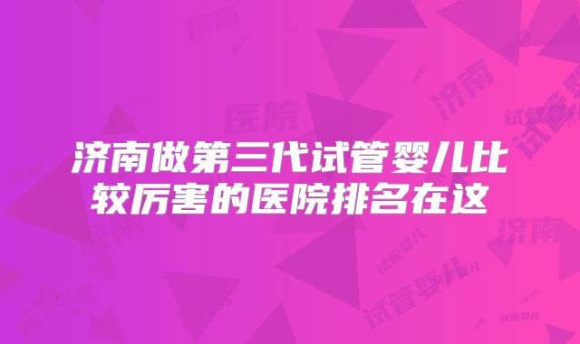 济南做第三代试管婴儿比较厉害的医院排名在这