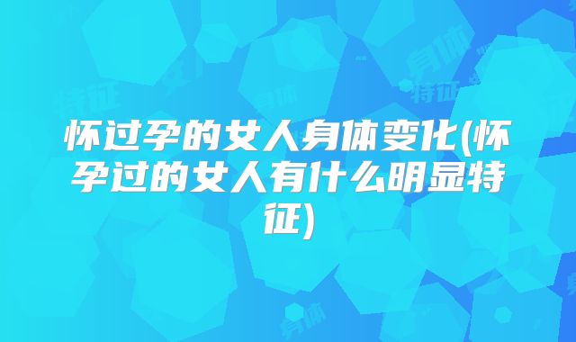 怀过孕的女人身体变化(怀孕过的女人有什么明显特征)