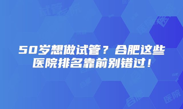 50岁想做试管?合肥这些医院排名靠前别错过!
