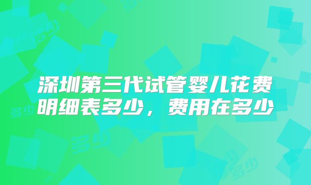 深圳第三代试管婴儿花费明细表多少，费用在多少