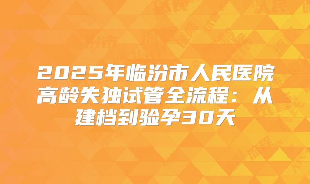 2025年临汾市人民医院高龄失独试管全流程：从建档到验孕30天