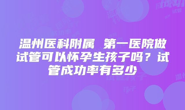 温州医科附属 第一医院做试管可以怀孕生孩子吗？试管成功率有多少