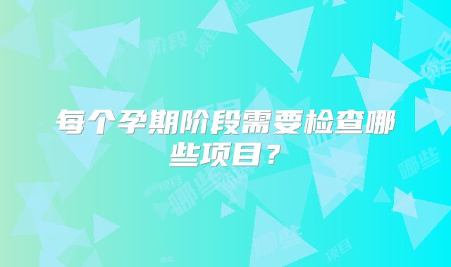 每个孕期阶段需要检查哪些项目？