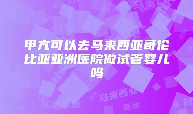 甲亢可以去马来西亚哥伦比亚亚洲医院做试管婴儿吗