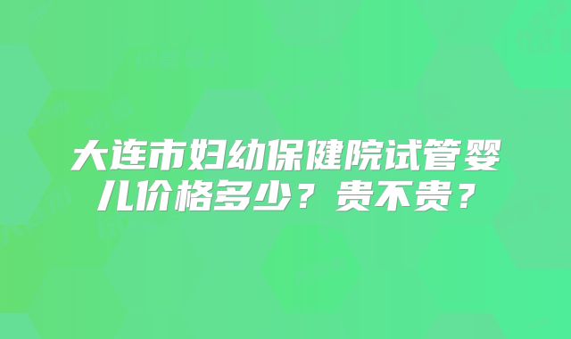 大连市妇幼保健院试管婴儿价格多少?贵不贵?