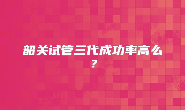 韶关试管三代成功率高么？