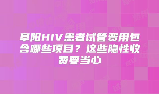 阜阳HIV患者试管费用包含哪些项目？这些隐性收费要当心