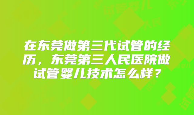 在东莞做第三代试管的经历，东莞第三人民医院做试管婴儿技术怎么样？