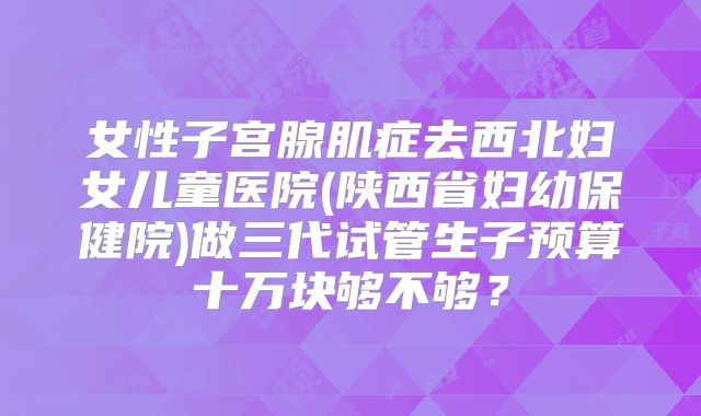 女性子宫腺肌症去西北妇女儿童医院(陕西省妇幼保健院)做三代试管生子预算十万块够不够?