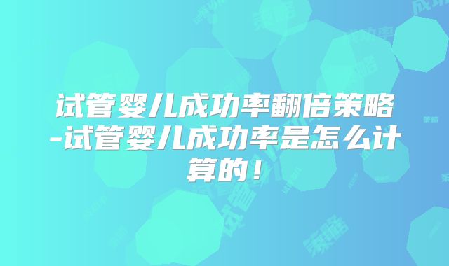 试管婴儿成功率翻倍策略-试管婴儿成功率是怎么计算的！