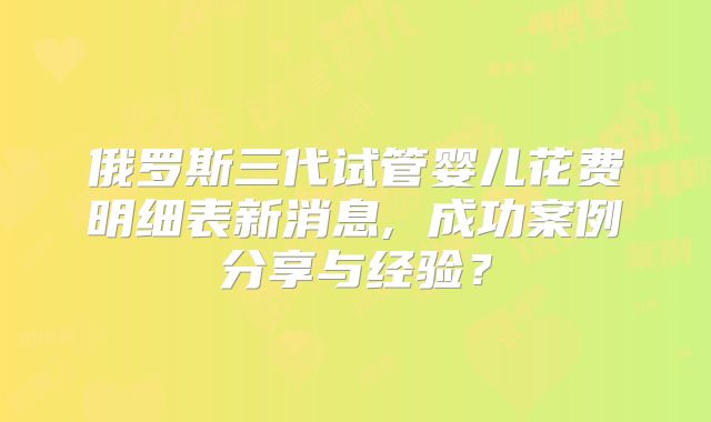 俄罗斯三代试管婴儿花费明细表新消息, 成功案例分享与经验？