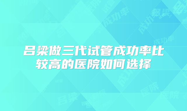 吕梁做三代试管成功率比较高的医院如何选择
