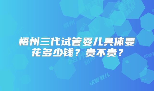 梧州三代试管婴儿具体要花多少钱？贵不贵？