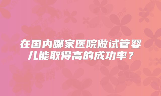 在国内哪家医院做试管婴儿能取得高的成功率？