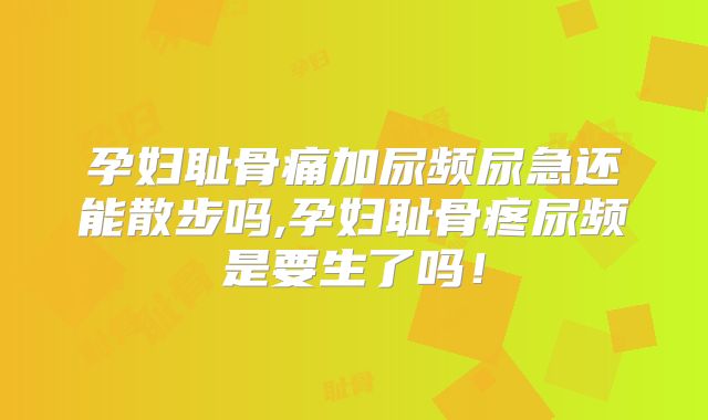 孕妇耻骨痛加尿频尿急还能散步吗,孕妇耻骨疼尿频是要生了吗!