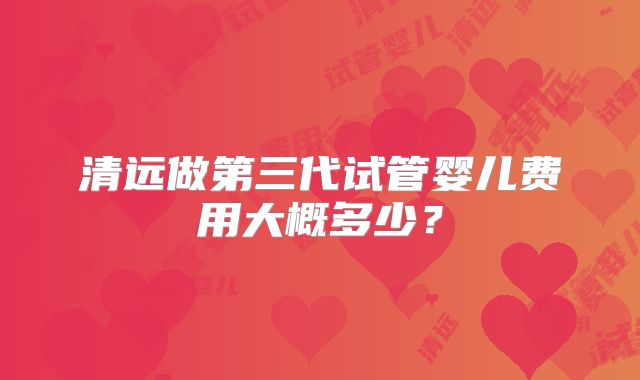 清远做第三代试管婴儿费用大概多少？