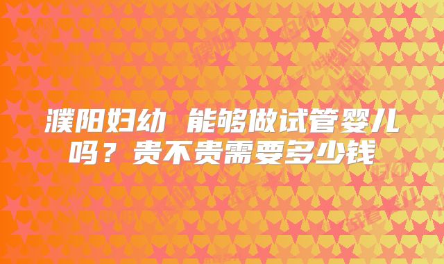 濮阳妇幼 能够做试管婴儿吗？贵不贵需要多少钱