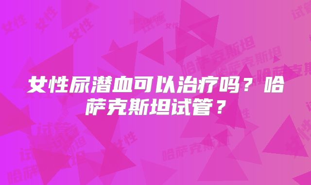 女性尿潜血可以治疗吗？哈萨克斯坦试管？