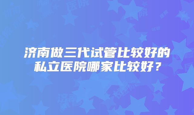 济南做三代试管比较好的私立医院哪家比较好？