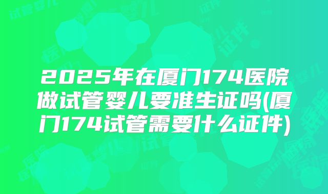 2025年在厦门174医院做试管婴儿要准生证吗(厦门174试管需要什么证件)