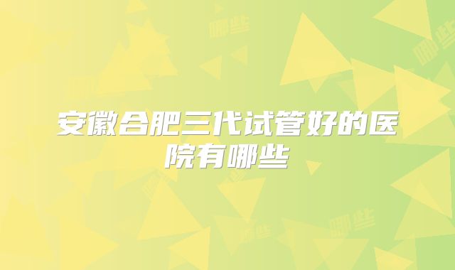 安徽合肥三代试管好的医院有哪些