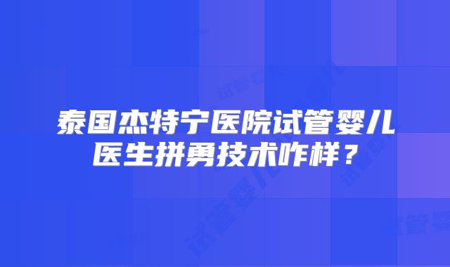 泰国杰特宁医院试管婴儿医生拼勇技术咋样？