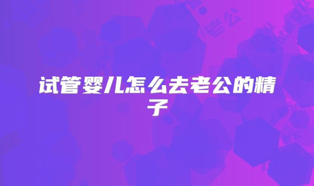 试管婴儿怎么去老公的精子