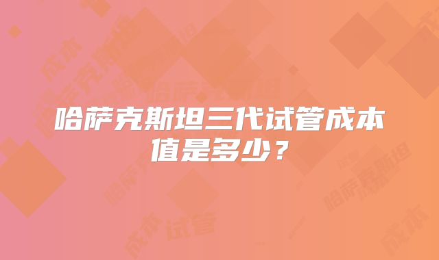 哈萨克斯坦三代试管成本值是多少？