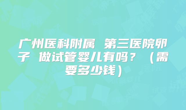 广州医科附属 第三医院卵子 做试管婴儿有吗？（需要多少钱）