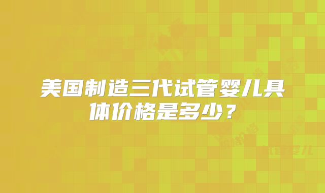 美国制造三代试管婴儿具体价格是多少?