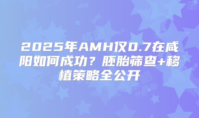 2025年AMH仅0.7在咸阳如何成功？胚胎筛查+移植策略全公开