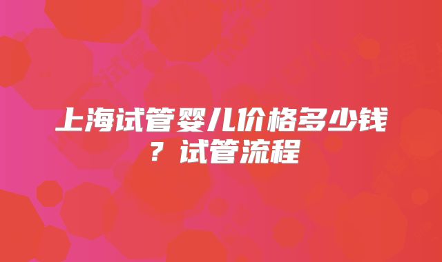 上海试管婴儿价格多少钱？试管流程