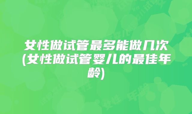 女性做试管最多能做几次(女性做试管婴儿的最佳年龄)
