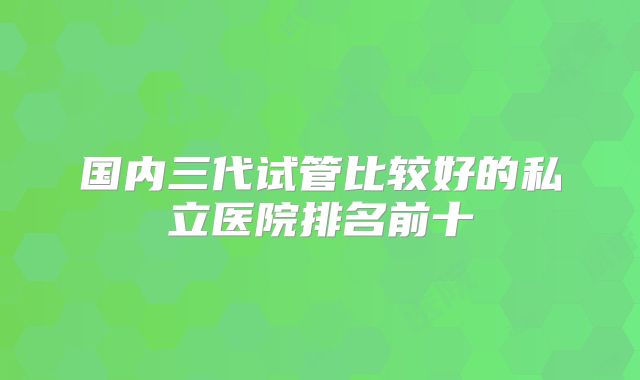 国内三代试管比较好的私立医院排名前十