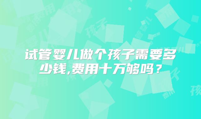 试管婴儿做个孩子需要多少钱,费用十万够吗?