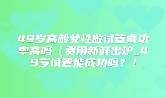 49岁高龄女性做试管成功率高吗（费用新鲜出炉_49岁试管能成功吗？！