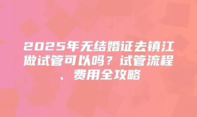 2025年无结婚证去镇江做试管可以吗？试管流程、费用全攻略