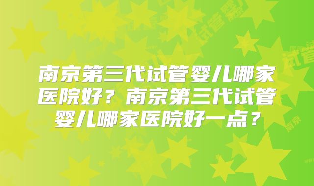 南京第三代试管婴儿哪家医院好?南京第三代试管婴儿哪家医院好一点?