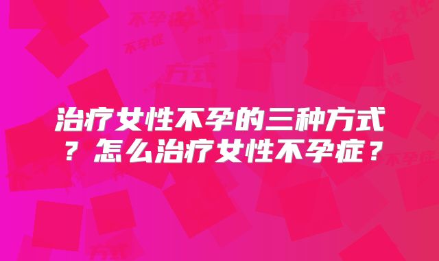 治疗女性不孕的三种方式？怎么治疗女性不孕症？
