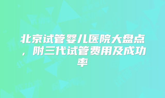 北京试管婴儿医院大盘点，附三代试管费用及成功率
