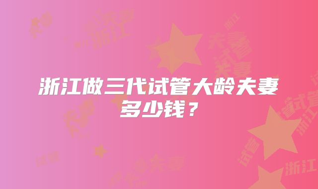 浙江做三代试管大龄夫妻多少钱？