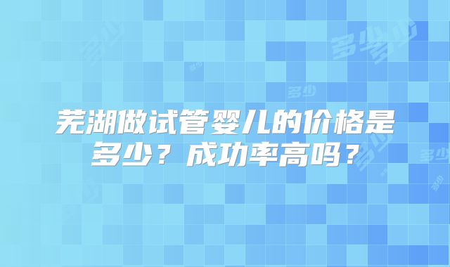 芜湖做试管婴儿的价格是多少？成功率高吗？