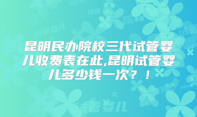昆明民办院校三代试管婴儿收费表在此,昆明试管婴儿多少钱一次?!