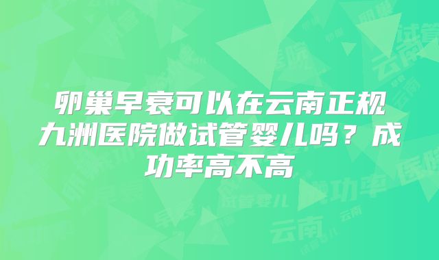 卵巢早衰可以在云南正规九洲医院做试管婴儿吗?成功率高不高