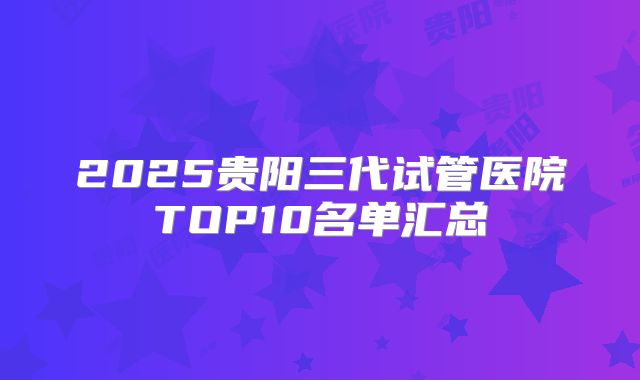 2025贵阳三代试管医院TOP10名单汇总