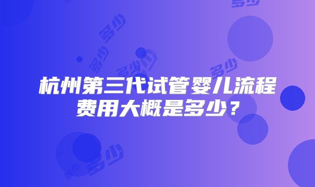 杭州第三代试管婴儿流程费用大概是多少?