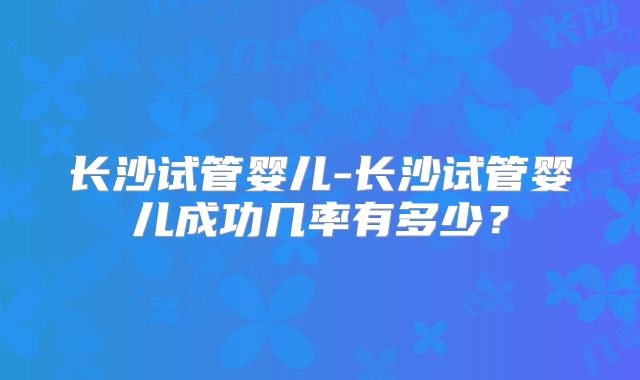 长沙试管婴儿-长沙试管婴儿成功几率有多少?