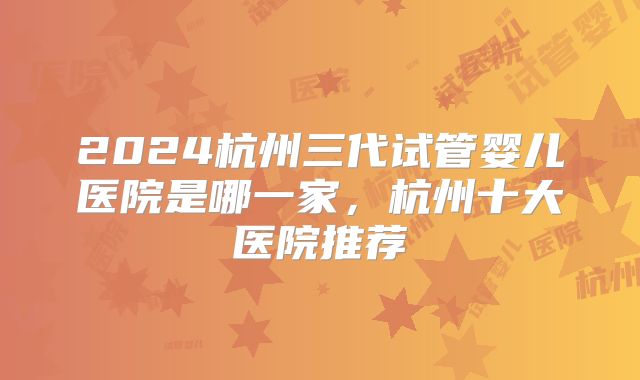 2024杭州三代试管婴儿医院是哪一家，杭州十大医院推荐